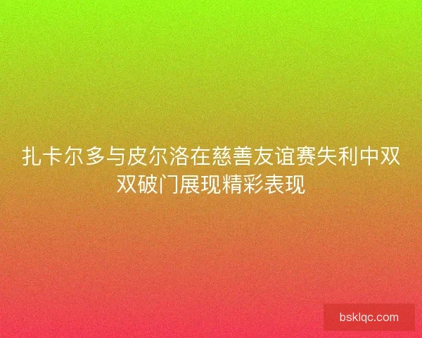 扎卡尔多与皮尔洛在慈善友谊赛失利中双双破门展现精彩表现