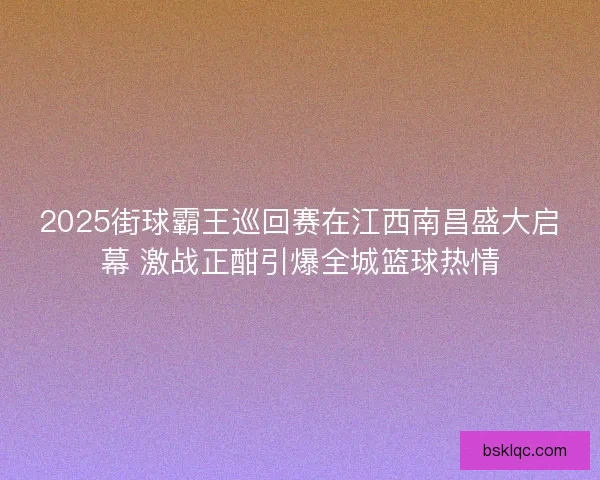 2025街球霸王巡回赛在江西南昌盛大启幕 激战正酣引爆全城篮球热情